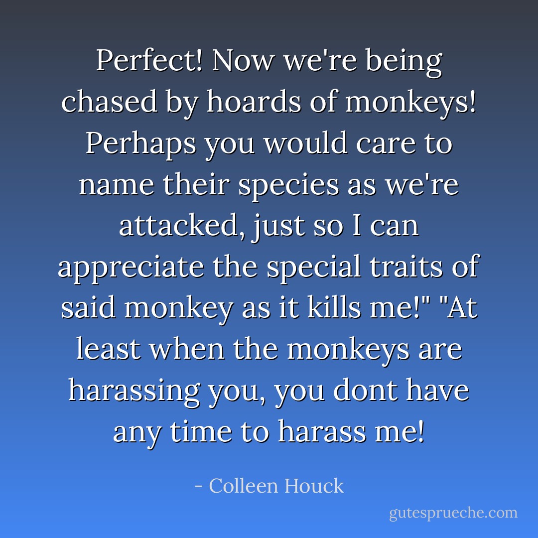 Perfect! Now we're being chased by hoards of monkeys! Perhaps you would care to name their species as we're attacked, just so I can appreciate the special traits of said monkey as it kills me!"<br />"At least when the monkeys are harassing you, you dont have any time to harass me! - Colleen Houck