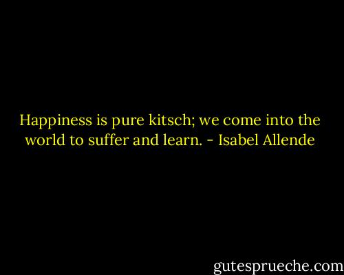 Happiness is pure kitsch; we come into the world to suffer and learn. - Isabel Allende