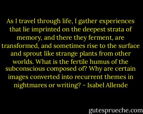 As I travel through life, I gather experiences that lie imprinted on the deepest strata of memory, and there they ferment, are transformed, and sometimes rise to the surface and sprout like strange plants from other worlds. What is the fertile humus of the subconscious composed of? Why are certain images converted into recurrent themes in nightmares or writing? - Isabel Allende