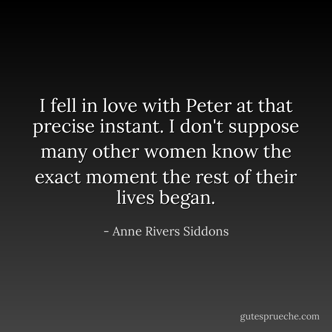 I fell in love with Peter at that precise instant. I don't suppose many other women know the exact moment the rest of their lives began. - Anne Rivers Siddons