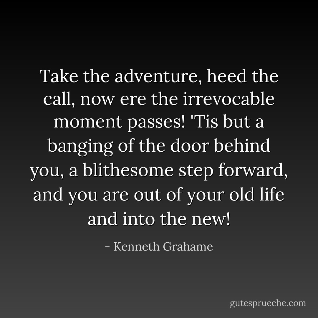 Take the adventure, heed the call, now ere the irrevocable moment passes! 'Tis but a banging of the door behind you, a blithesome step forward, and you are out of your old life and into the new! - Kenneth Grahame