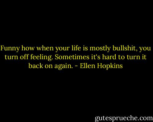 Funny how when your life is mostly bullshit, you turn off feeling.<br />Sometimes it's hard to turn it back on again. - Ellen Hopkins