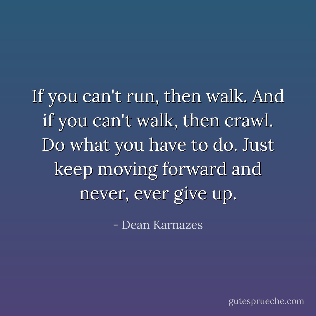 If you can't run, then walk. And if you can't walk, then crawl. Do what you have to do. Just keep moving forward and never, ever give up. - Dean Karnazes