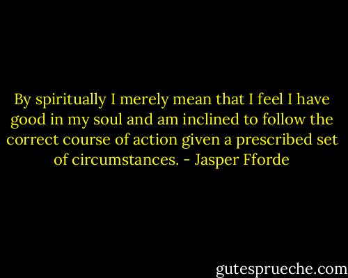 By spiritually I merely mean that I feel I have good in my soul and am inclined to follow the correct course of action given a prescribed set of circumstances. - Jasper Fforde