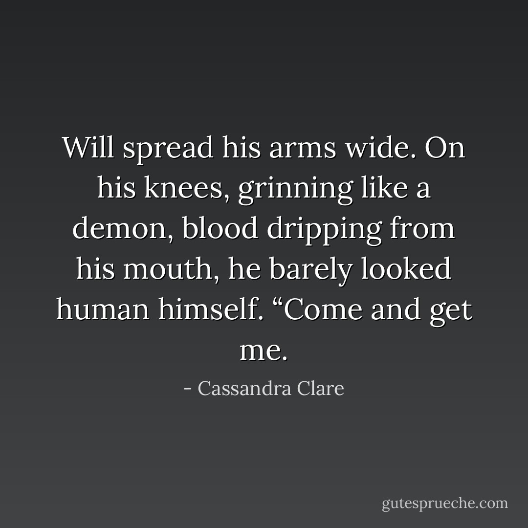 Will spread his arms wide. On his knees, grinning like a demon, blood dripping from his mouth, he barely looked human himself. “Come and get me. - Cassandra Clare