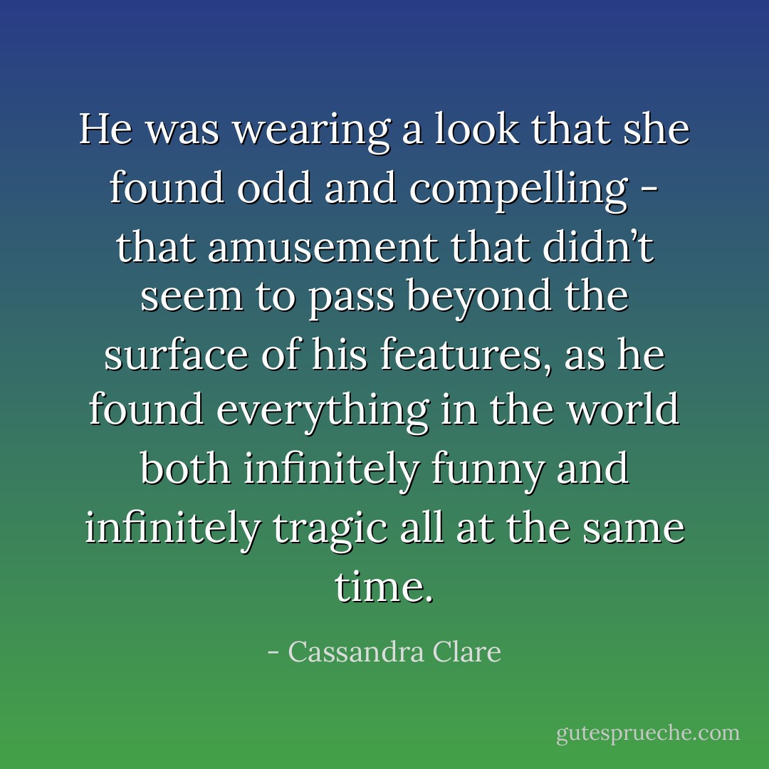 He was wearing a look that she found odd and compelling - that amusement that didn’t seem to pass beyond the surface of his features, as he found everything in the world both infinitely funny and infinitely tragic all at the same time. - Cassandra Clare