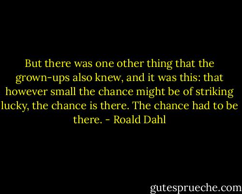But there was one other thing that the grown-ups also knew, and it was this: that however small the chance might be of striking lucky, the chance is there. The chance had to be there. - Roald Dahl