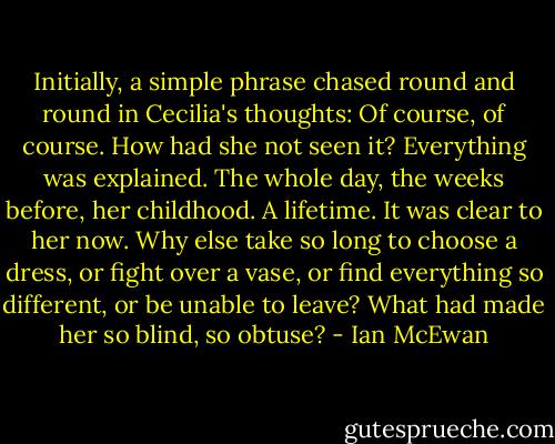 Initially, a simple phrase chased round and round in Cecilia's thoughts: Of course, of course. How had she not seen it? Everything was explained. The whole day, the weeks before, her childhood. A lifetime. It was clear to her now. Why else take so long to choose a dress, or fight over a vase, or find everything so different, or be unable to leave? What had made her so blind, so obtuse? - Ian McEwan