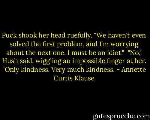 Puck shook her head ruefully. "We haven't even solved the first problem, and I'm worrying about the next one. I must be an idiot."<br /><br />"No," Hush said, wiggling an impossible finger at her. "Only kindness. Very much kindness. - Annette Curtis Klause