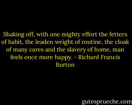Shaking off, with one mighty effort the fetters of habit, the leaden weight of routine, the cloak of many cares and the slavery of home, man feels once more happy. - Richard Francis Burton