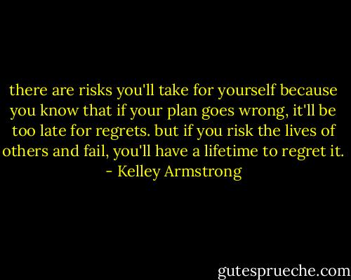 there are risks you'll take for yourself because you know that if your plan goes wrong, it'll be too late for regrets. but if you risk the lives of others and fail, you'll have a lifetime to regret it. - Kelley Armstrong