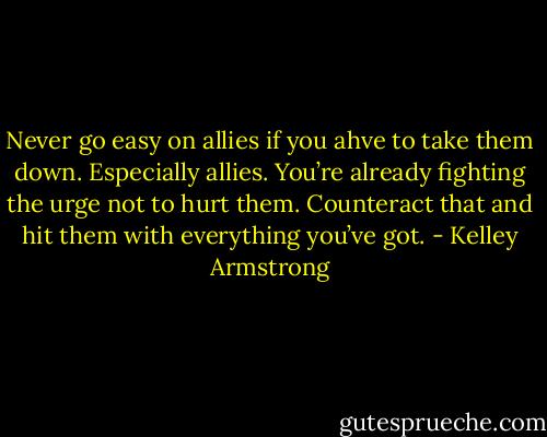 Never go easy on allies if you ahve to take them down. Especially allies. You’re already fighting the urge not to hurt them. Counteract that and hit them with everything you’ve got. - Kelley Armstrong