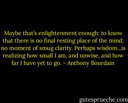 Maybe that’s enlightenment enough: to know that there is no final resting place of the mind; no moment of smug clarity. Perhaps wisdom...is realizing how small I am, and unwise, and how far I have yet to go. - Anthony Bourdain