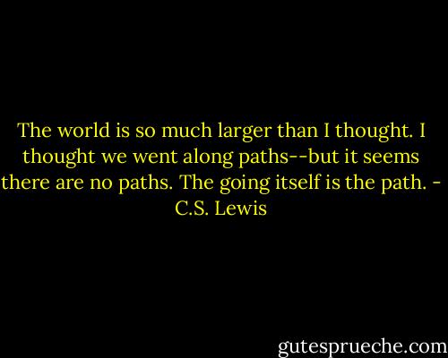 The world is so much larger than I thought. I thought we went along paths--but it seems there are no paths. The going itself is the path. - C.S. Lewis