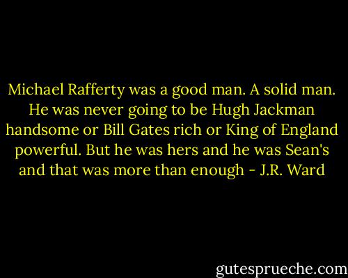 Michael Rafferty was a good<br />man. A solid man. He was never going to be Hugh Jackman handsome or Bill Gates rich or King of England powerful. But he was hers and he was Sean's and that was more than enough - J.R. Ward