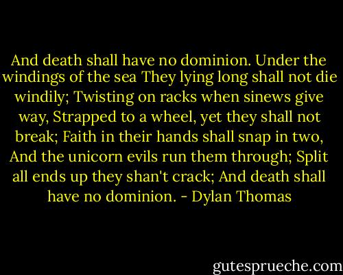 And death shall have no dominion.<br />Under the windings of the sea<br />They lying long shall not die windily;<br />Twisting on racks when sinews give way,<br />Strapped to a wheel, yet they shall not break;<br />Faith in their hands shall snap in two,<br />And the unicorn evils run them through;<br />Split all ends up they shan't crack;<br />And death shall have no dominion. - Dylan Thomas
