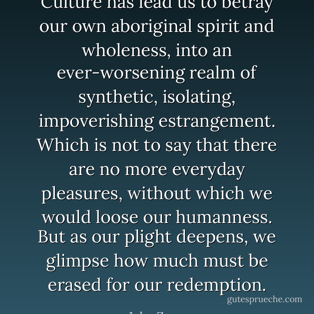 Culture has lead us to betray our own aboriginal spirit and wholeness, into an ever-worsening realm of synthetic, isolating, impoverishing estrangement. Which is not to say that there are no more everyday pleasures, without which we would loose our humanness. But as our plight deepens, we glimpse how much must be erased for our redemption. - John Zerzan