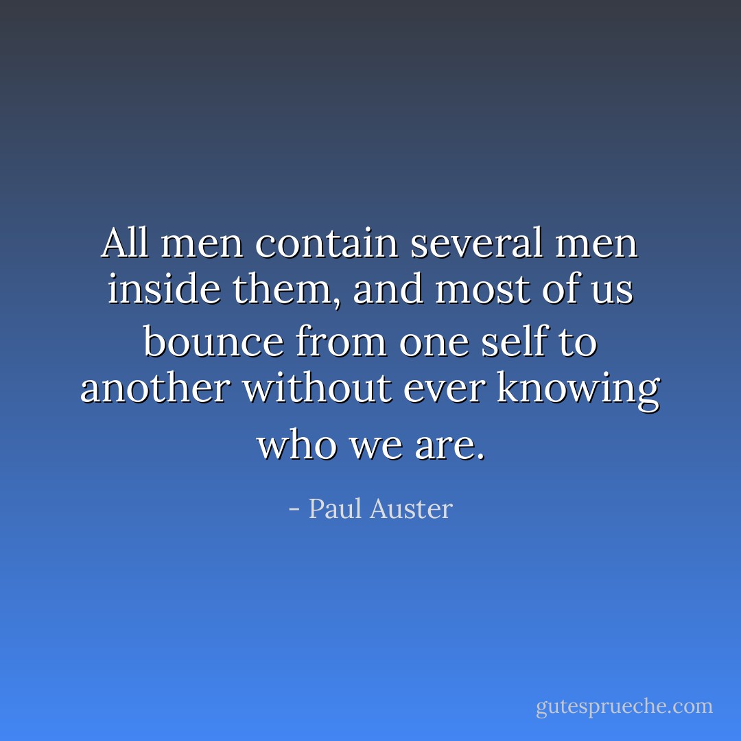 All men contain several men inside them, and most of us bounce from one self to another without ever knowing who we are. - Paul Auster