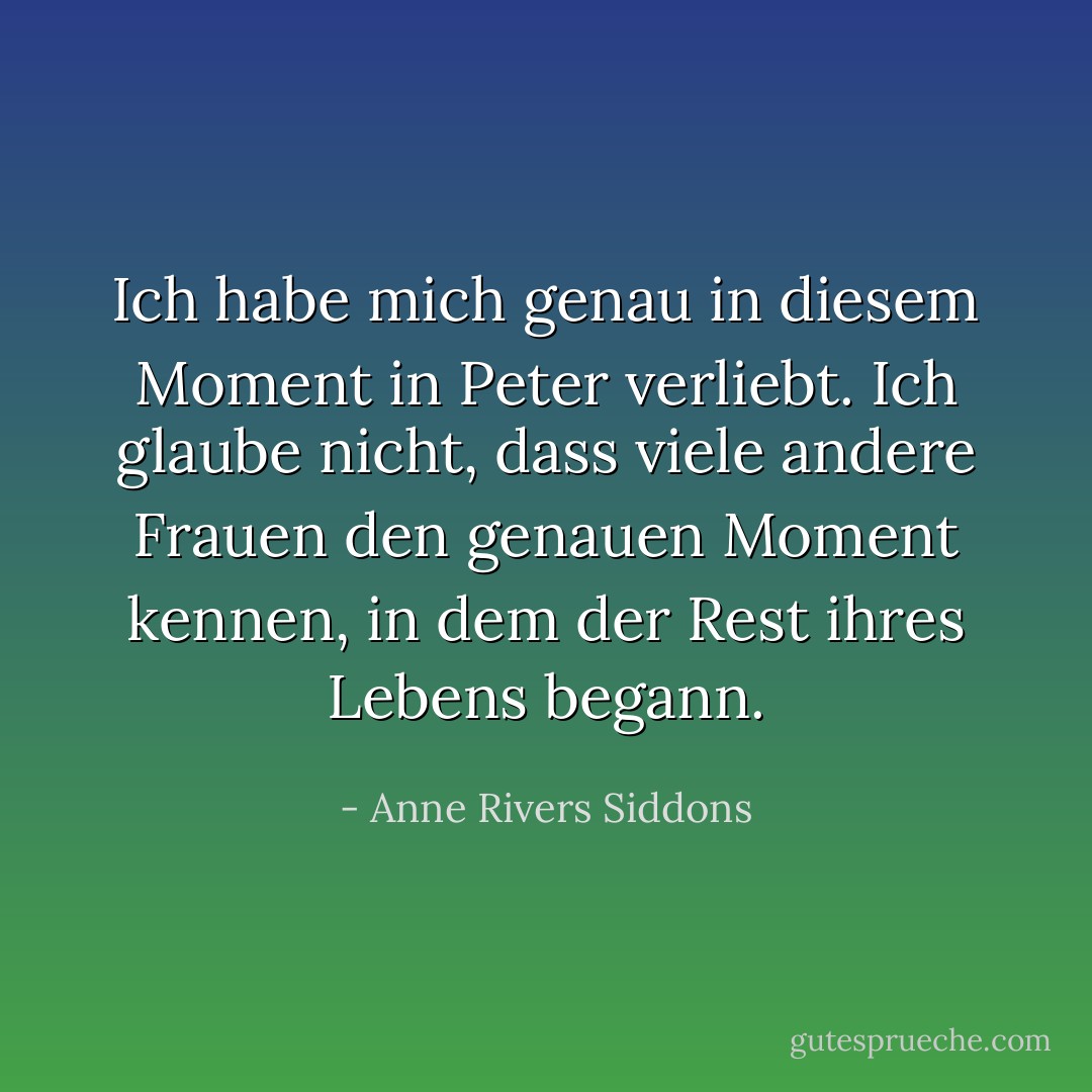 Ich habe mich genau in diesem Moment in Peter verliebt. Ich glaube nicht, dass viele andere Frauen den genauen Moment kennen, in dem der Rest ihres Lebens begann. - Anne Rivers Siddons<