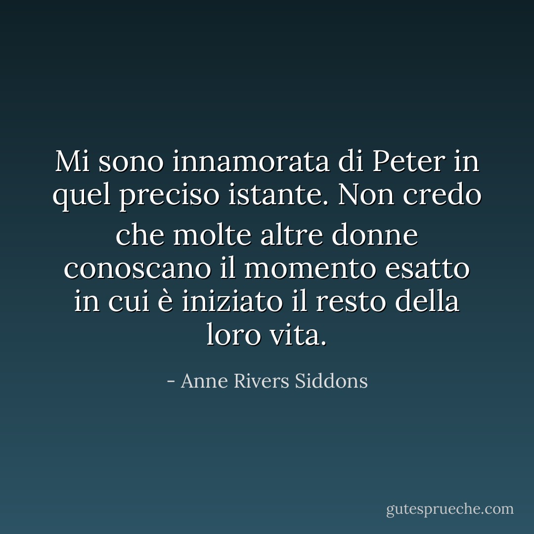 Mi sono innamorata di Peter in quel preciso istante. Non credo che molte altre donne conoscano il momento esatto in cui è iniziato il resto della loro vita. - Anne Rivers Siddons