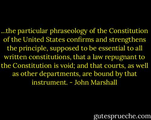 ...the particular phraseology of the Constitution of the United States confirms and strengthens the principle, supposed to be essential to all written constitutions, that a law repugnant to the Constitution is void; and that courts, as well as other departments, are bound by that instrument. - John Marshall