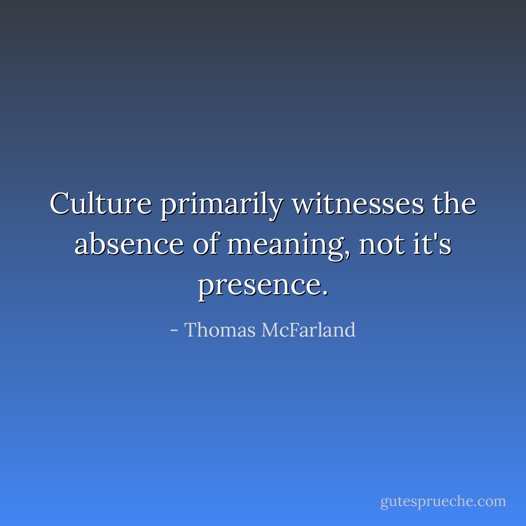 Culture primarily witnesses the absence of meaning, not it's presence. - Thomas McFarland