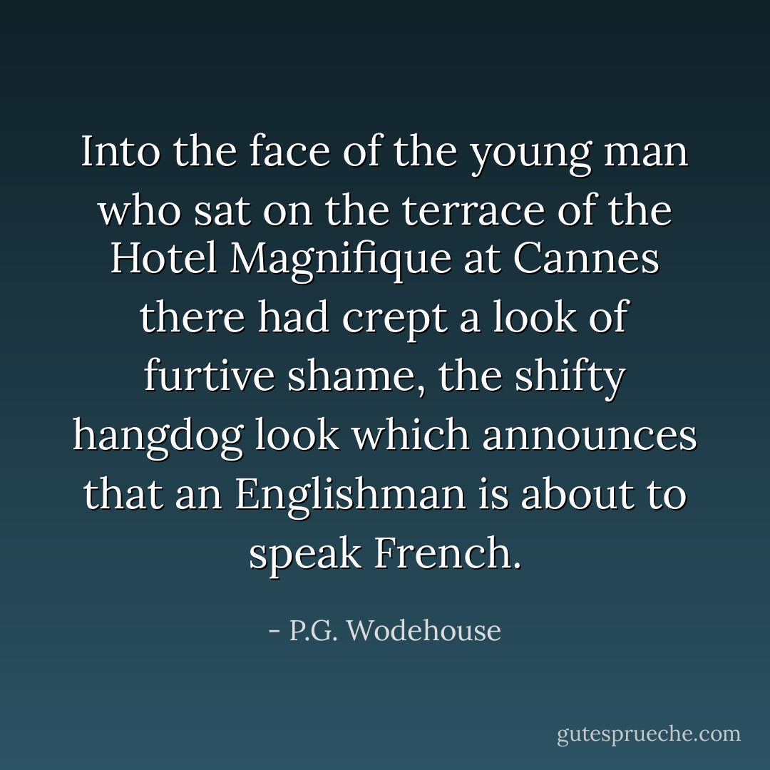 Into the face of the young man who sat on the terrace of the Hotel Magnifique at Cannes there had crept a look of furtive shame, the shifty hangdog look which announces that an Englishman is about to speak French. - P.G. Wodehouse