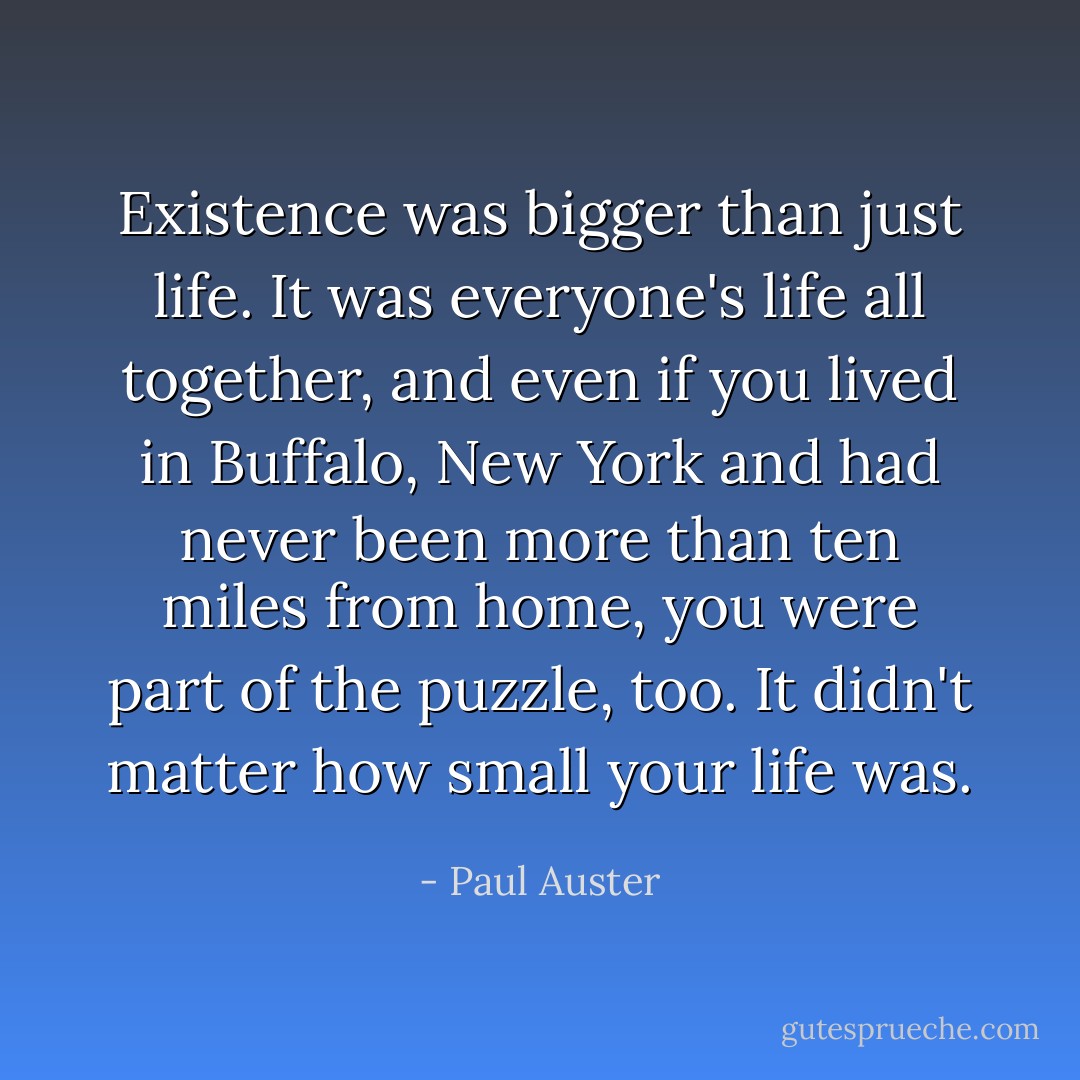Existence was bigger than just life. It was everyone's life all together, and even if you lived in Buffalo, New York and had never been more than ten miles from home, you were part of the puzzle, too. It didn't matter how small your life was. - Paul Auster