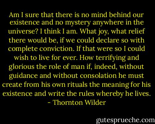 Am I sure that there is no mind behind our existence and no mystery anywhere in the universe? I think I am. What joy, what relief there would be, if we could declare so with complete conviction. If that were so I could wish to live for ever. How terrifying and glorious the role of man if, indeed, without guidance and without consolation he must create from his own rituals the meaning for his existence and write the rules whereby he lives. - Thornton Wilder