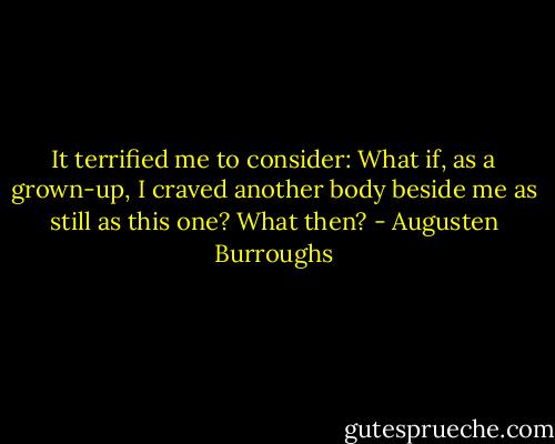 It terrified me to consider: What if, as a grown-up, I craved another body beside me as still as this one? What then? - Augusten Burroughs