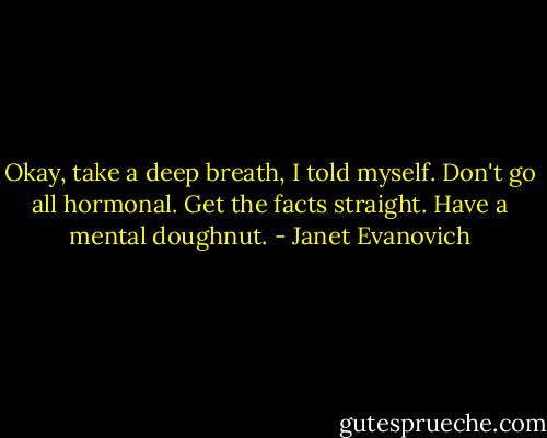Okay, take a deep breath, I told myself. Don't go all hormonal. Get the facts straight. Have a mental doughnut. - Janet Evanovich