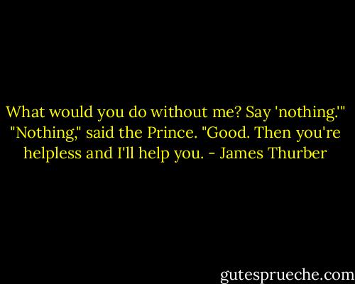 What would you do without me? Say 'nothing.'"<br />"Nothing," said the Prince.<br />"Good. Then you're helpless and I'll help you. - James Thurber