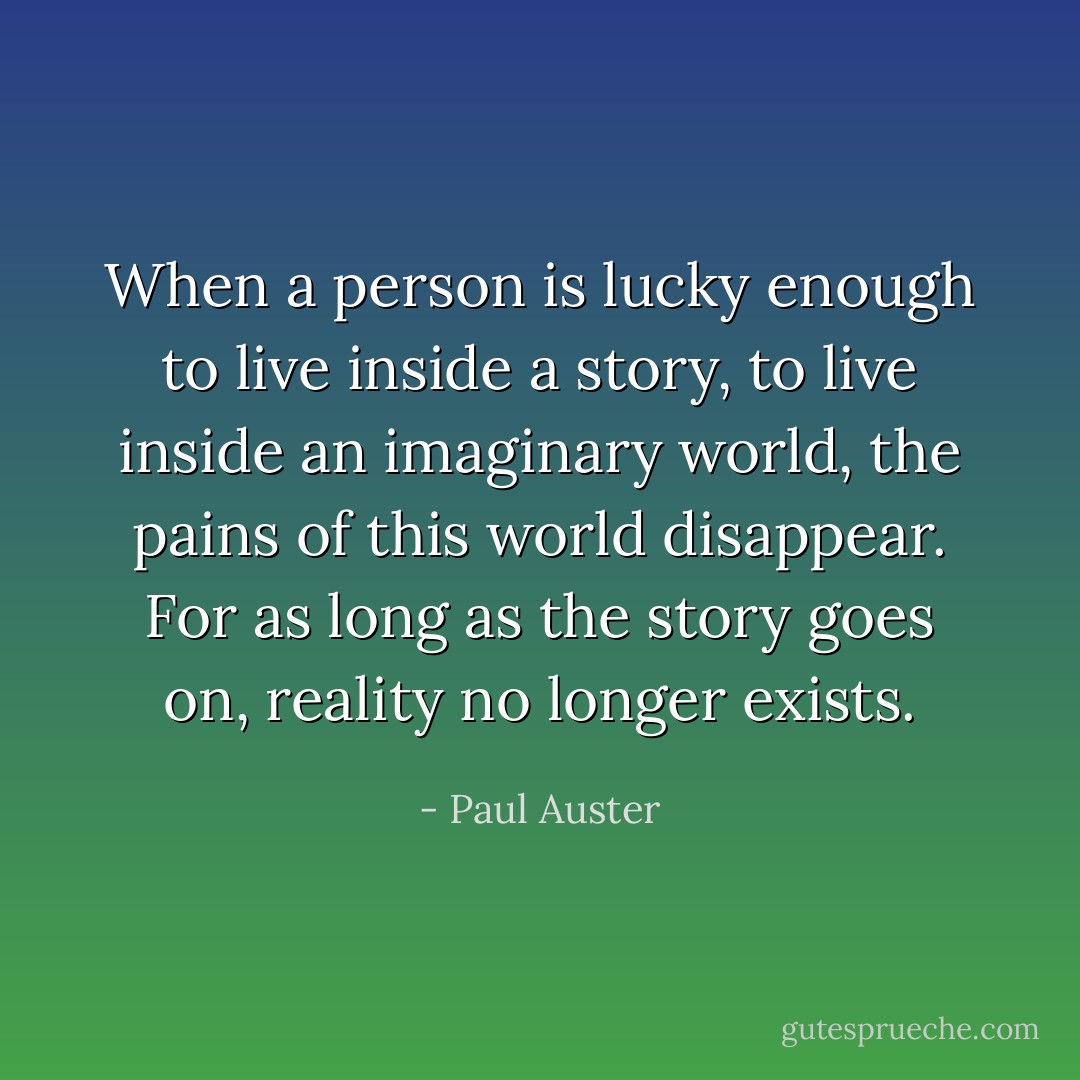 When a person is lucky enough to live inside a story, to live inside an imaginary world, the pains of this world disappear. For as long as the story goes on, reality no longer exists. - Paul Auster