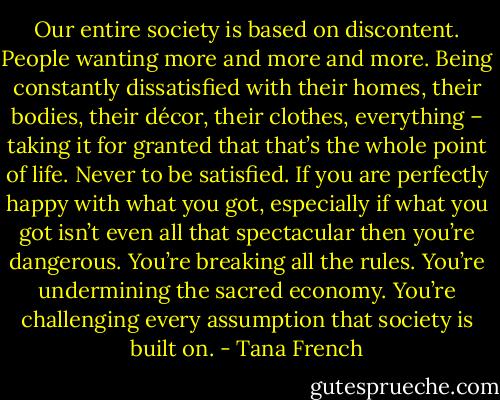 Our entire society is based on discontent. People wanting more and more and more. Being constantly dissatisfied with their homes, their bodies, their décor, their clothes, everything – taking it for granted that that’s the whole point of life. Never to be satisfied. If you are perfectly happy with what you got, especially if what you got isn’t even all that spectacular then you’re dangerous. You’re breaking all the rules. You’re undermining the sacred economy. You’re challenging every assumption that society is built on. - Tana French