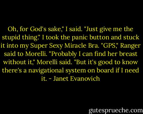 Oh, for God's sake," I said. "Just give me the stupid thing." I took the panic button and stuck it into my Super Sexy Miracle Bra. "GPS," Ranger said to Morelli. "Probably I can find her breast without it," Morelli said. "But it's good to know there's a navigational system on board if I need it. - Janet Evanovich