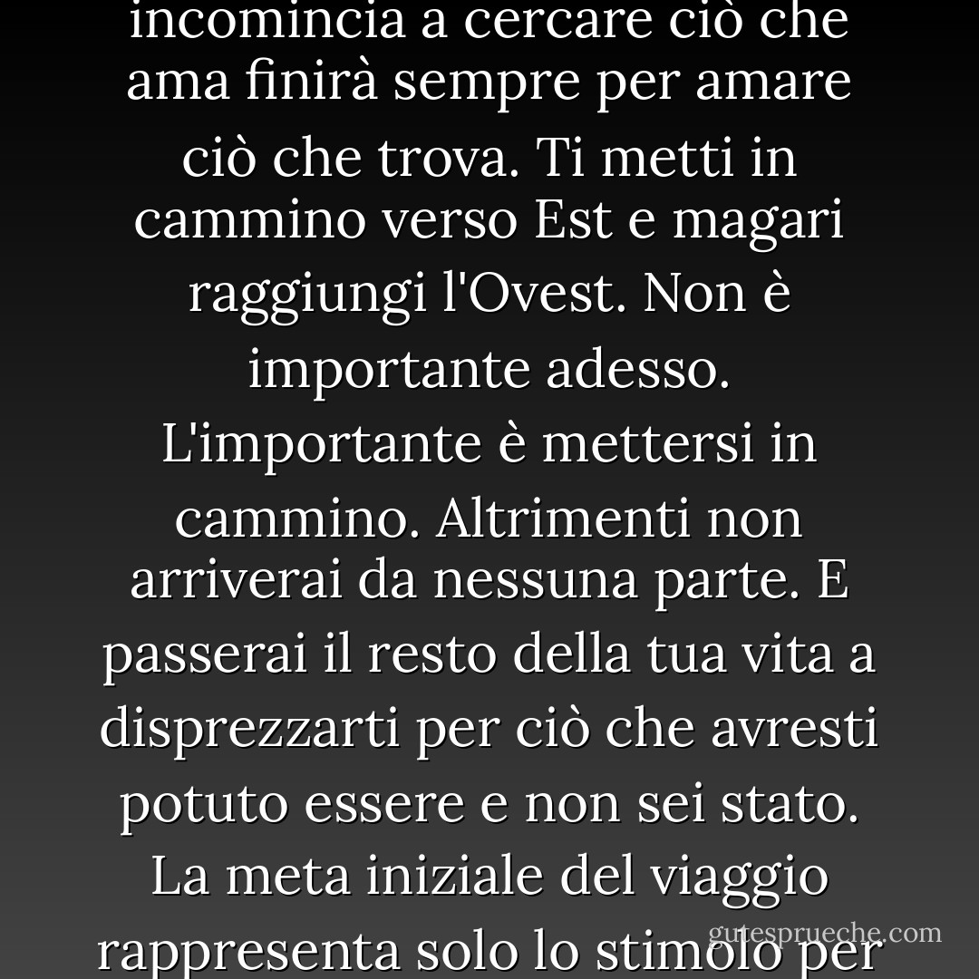 Tu ancora non puoi sapere dove approderai. Ma chi incomincia a cercare ciò che ama finirà sempre per amare ciò che trova. Ti metti in cammino verso Est e magari raggiungi l'Ovest. Non è importante adesso. L'importante è mettersi in cammino. Altrimenti non arriverai da nessuna parte. E passerai il resto della tua vita a disprezzarti per ciò che avresti potuto essere e non sei stato. La meta iniziale del viaggio rappresenta solo lo stimolo per partire - Massimo Gramellini