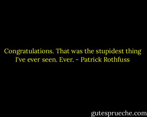 Congratulations. That was the stupidest thing I've ever seen. Ever. - Patrick Rothfuss