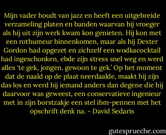 Mijn vader houdt van jazz en heeft een uitgebreide verzameling platen en banden waarvan hij vroeger als hij uit zijn werk kwam kon genieten. Hij kon met een rothumeur binnenkomen, maar als hij Dexter Gordon had opgezet en zichzelf een wodkacocktail had ingeschonken, ebde zijn stress snel weg en werd alles ‘te gek, jongen, gewoon te gek.’ Op het moment dat de naald op de plaat neerdaalde, maakt hij zijn das los en werd hij iemand anders dan degene die hij daarvoor was geweest, een conservatieve ingenieur met in zijn borstzakje een stel ibm-pennen met het opschrift denk na. - David Sedaris