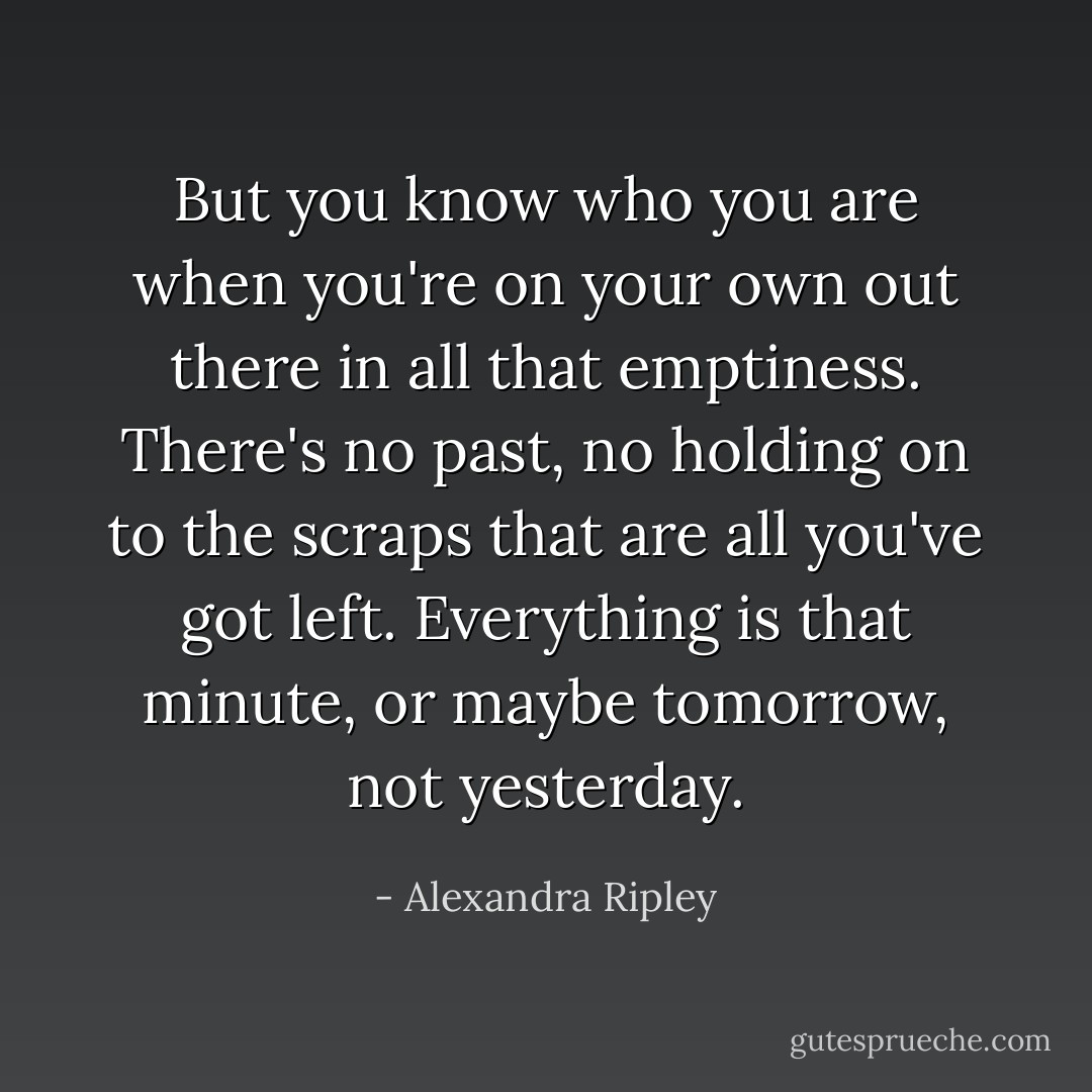 But you know who you are when you're on your own out there in all that emptiness. There's no past, no holding on to the scraps that are all you've got left. Everything is that minute, or maybe tomorrow, not yesterday. - Alexandra Ripley