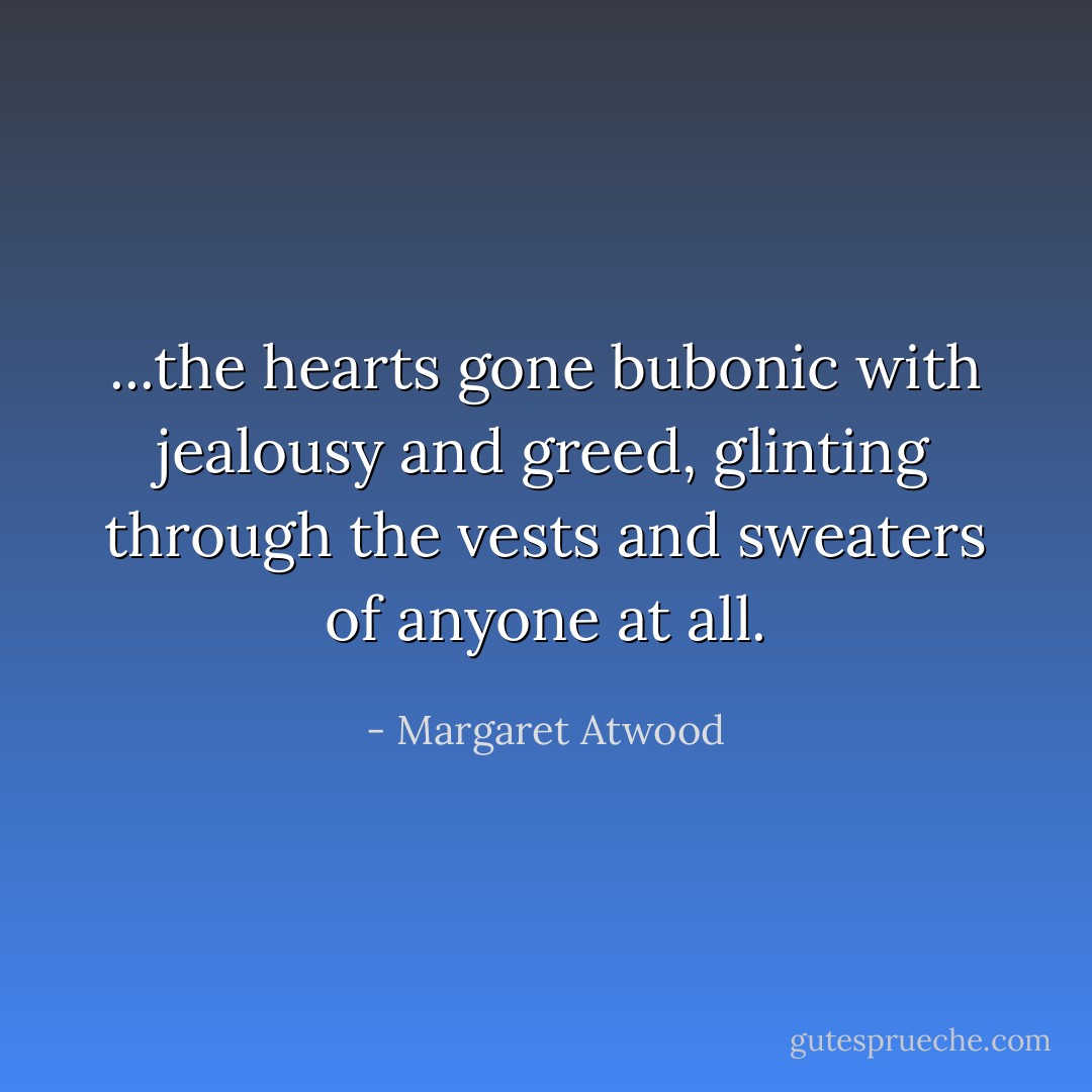 ...the hearts gone bubonic with jealousy and greed, glinting through the vests and sweaters of anyone at all. - Margaret Atwood