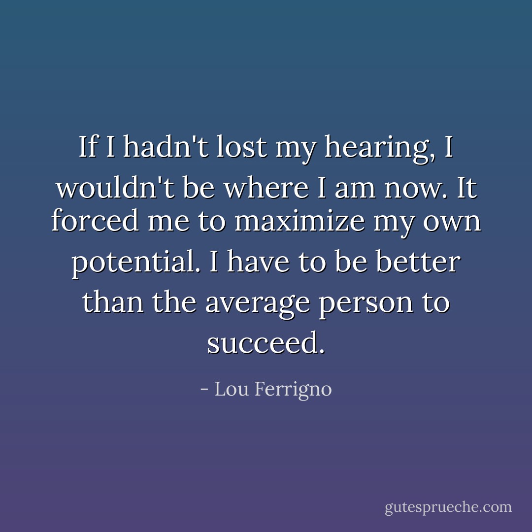 If I hadn't lost my hearing, I wouldn't be where I am now. It forced me to maximize my own potential. I have to be better than the average person to succeed. - Lou Ferrigno