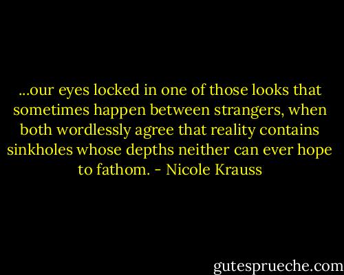 ...our eyes locked in one of those looks that sometimes happen between strangers, when both wordlessly agree that reality contains sinkholes whose depths neither can ever hope to fathom. - Nicole Krauss