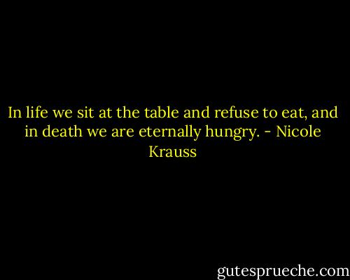 In life we sit at the table and refuse to eat, and in death we are eternally hungry. - Nicole Krauss