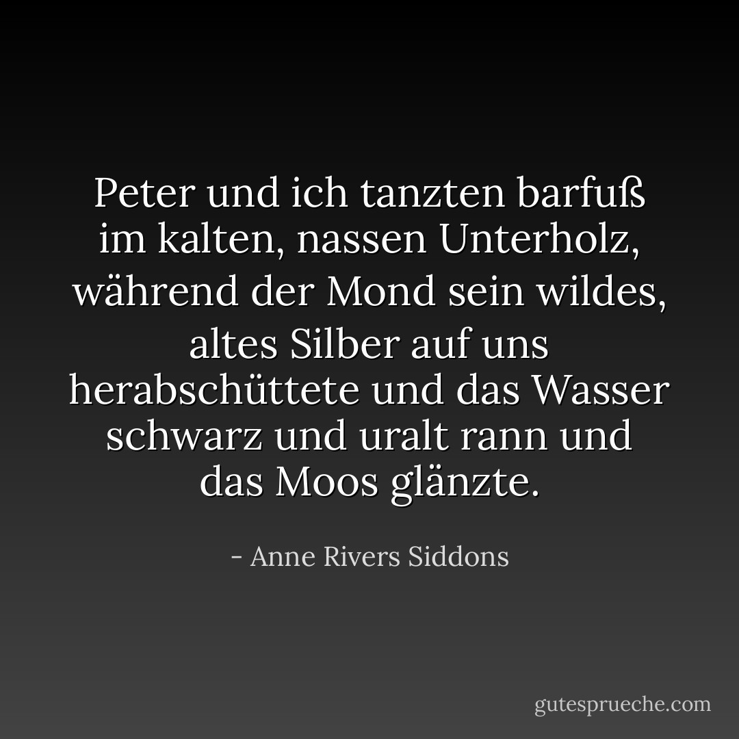 Peter und ich tanzten barfuß im kalten, nassen Unterholz, während der Mond sein wildes, altes Silber auf uns herabschüttete und das Wasser schwarz und uralt rann und das Moos glänzte. - Anne Rivers Siddons<