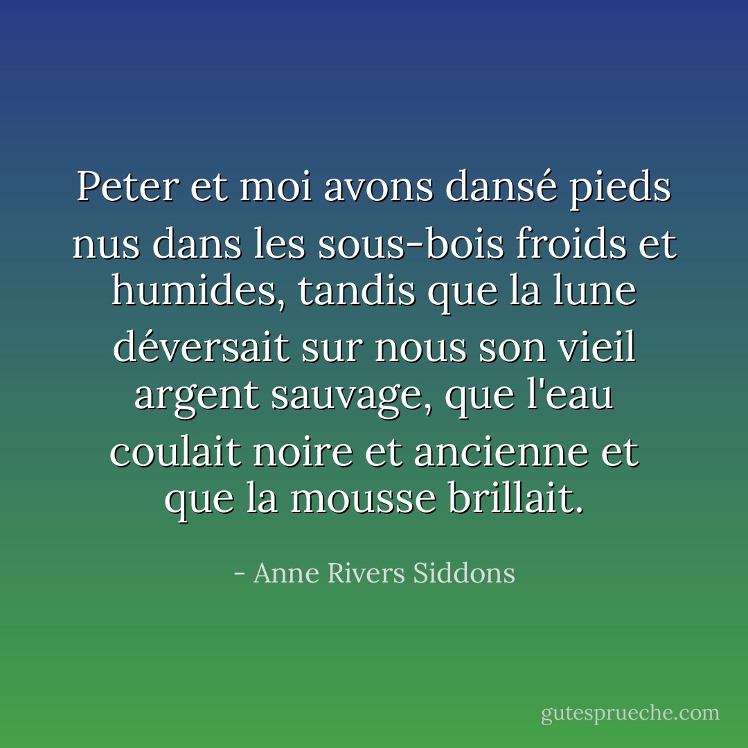 Peter et moi avons dansé pieds nus dans les sous-bois froids et humides, tandis que la lune déversait sur nous son vieil argent sauvage, que l'eau coulait noire et ancienne et que la mousse brillait. - Anne Rivers Siddons