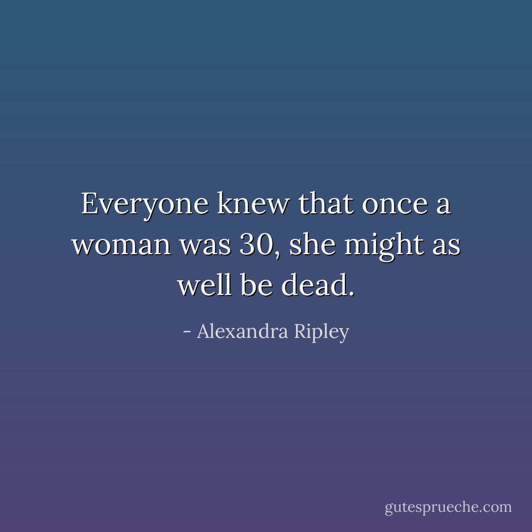 Everyone knew that once a woman was 30, she might as well be dead. - Alexandra Ripley