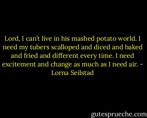 Lord, I can’t live in his mashed potato world. I need my tubers scalloped and diced and baked and fried and different every time. I need excitement and change as much as I need air. - Lorna Seilstad