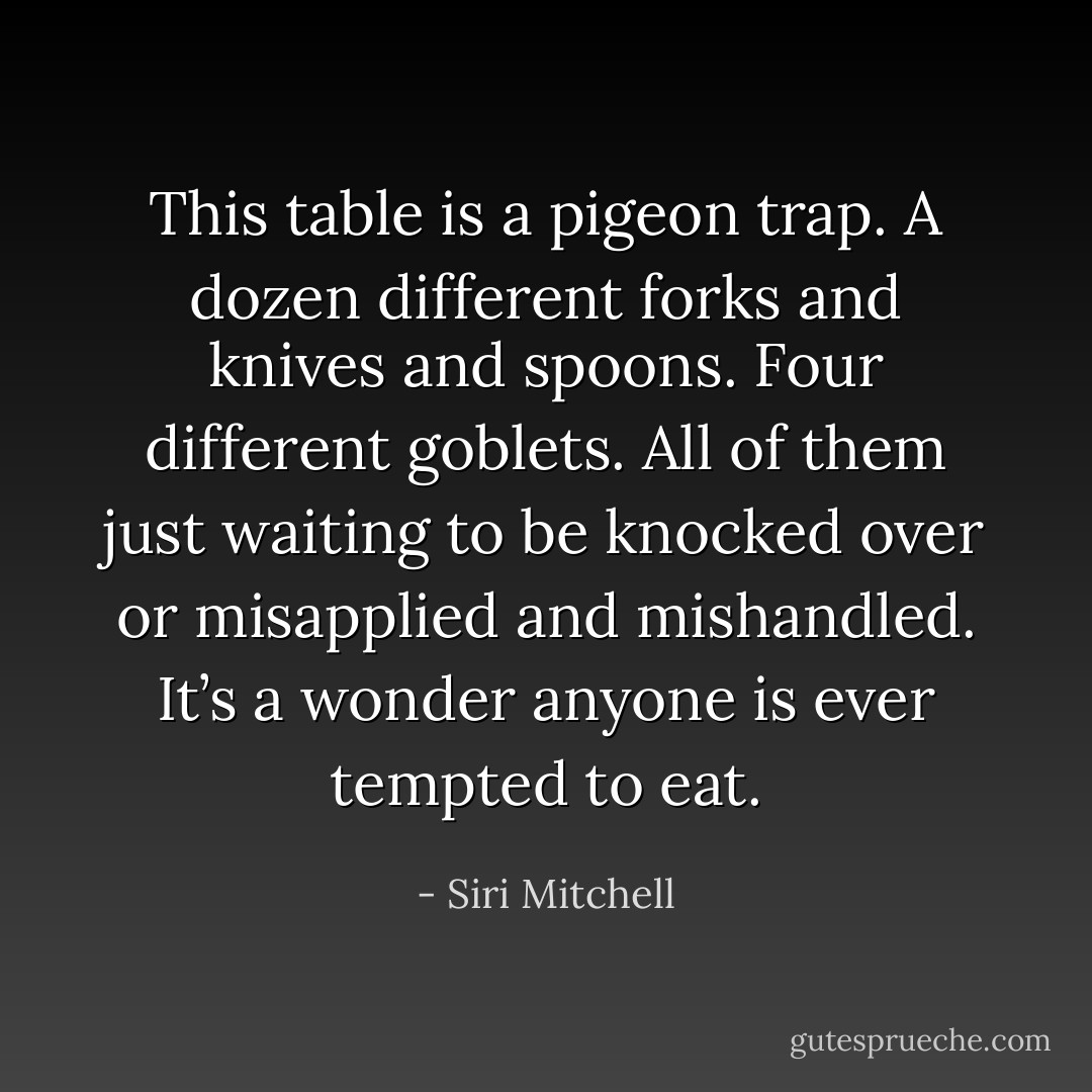 This table is a pigeon trap. A dozen different forks and knives and spoons. Four different goblets. All of them just waiting to be knocked over or misapplied and mishandled. It’s a wonder anyone is ever tempted to eat. - Siri Mitchell