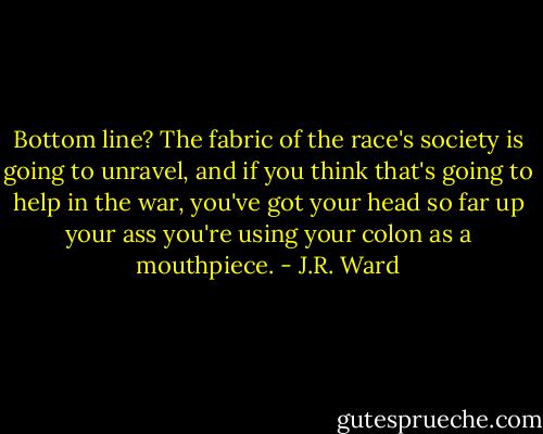 Bottom line? The fabric of the race's society is going to unravel, and if you think that's going to help in the war, you've got your head so far up your ass you're using your colon as a mouthpiece. - J.R. Ward