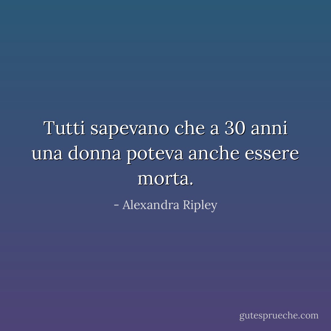 Tutti sapevano che a 30 anni una donna poteva anche essere morta. - Alexandra Ripley